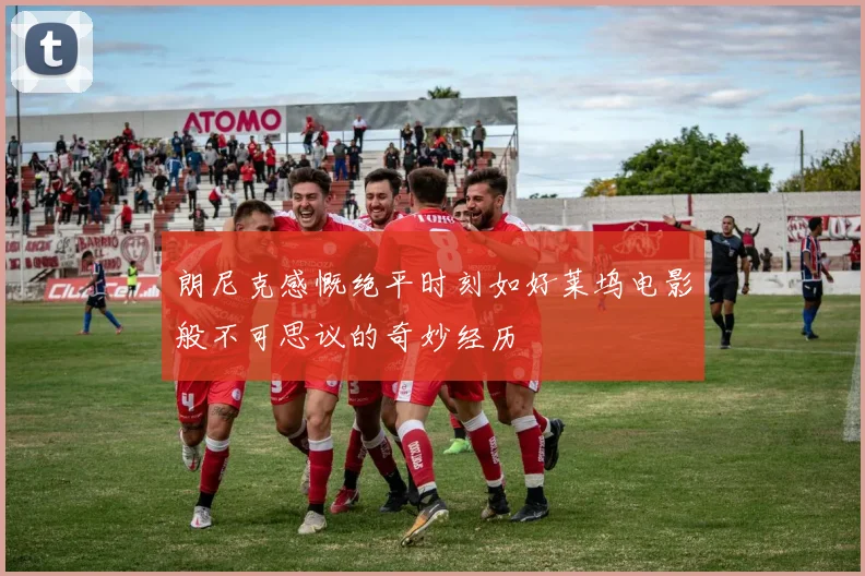 朗尼克感慨绝平时刻如好莱坞电影般不可思议的奇妙经历