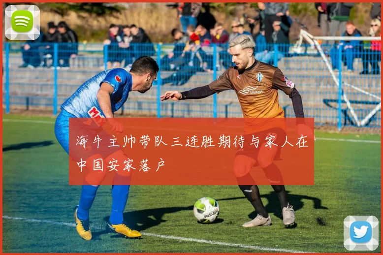 海牛主帅带队三连胜期待与家人在中国安家落户