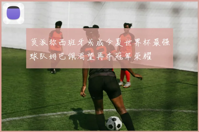 莫派称西班牙或成今夏世界杯最强球队姆巴佩渴望再夺冠军荣耀