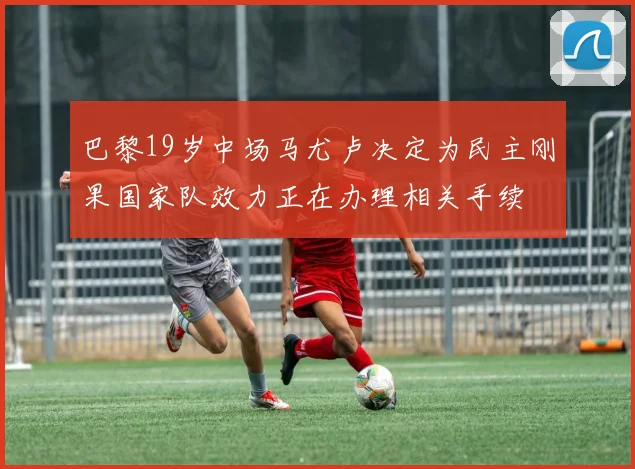 巴黎19岁中场马尤卢决定为民主刚果国家队效力正在办理相关手续
