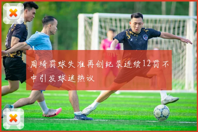 周琦罚球失准再创纪录连续12罚不中引发球迷热议