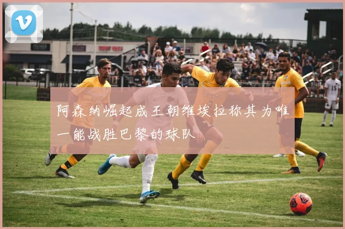 阿森纳崛起成王朝维埃拉称其为唯一能战胜巴黎的球队