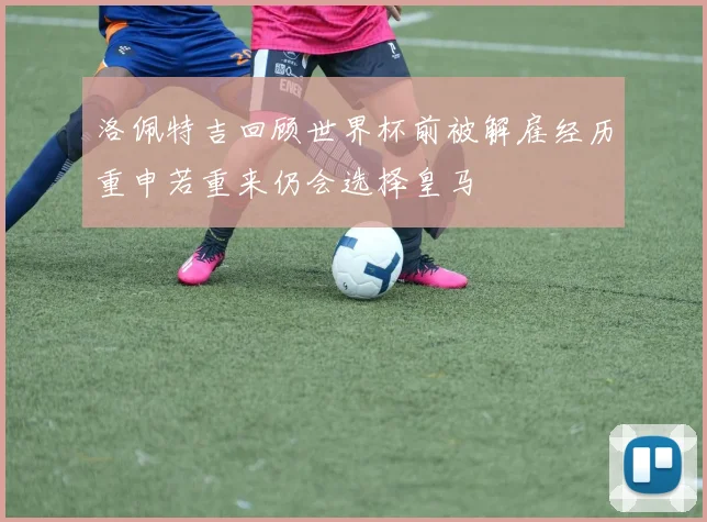 洛佩特吉回顾世界杯前被解雇经历重申若重来仍会选择皇马