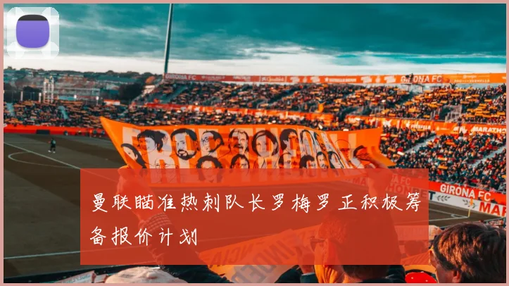 曼联瞄准热刺队长罗梅罗正积极筹备报价计划