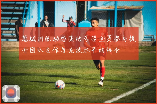蓉城训练动态集结号召全员参与提升团队合作与竞技水平的机会