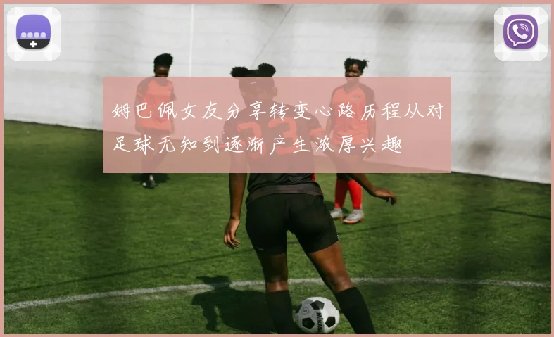 姆巴佩女友分享转变心路历程从对足球无知到逐渐产生浓厚兴趣