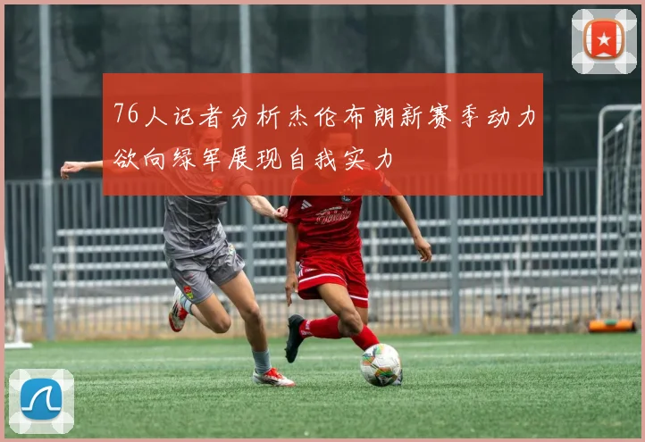 76人记者分析杰伦布朗新赛季动力欲向绿军展现自我实力