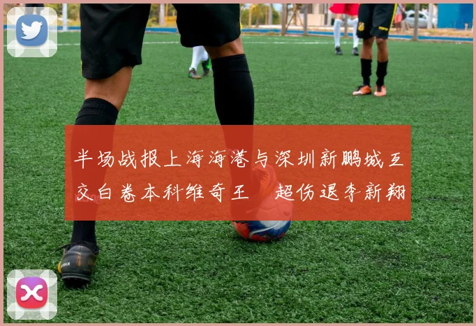 半场战报上海海港与深圳新鹏城互交白卷本科维奇王燊超伤退李新翔错失良机