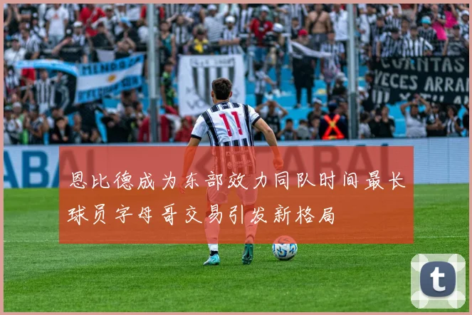 恩比德成为东部效力同队时间最长球员字母哥交易引发新格局