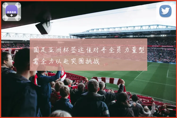 国足亚洲杯签运佳对手全员力量型需全力以赴突围挑战