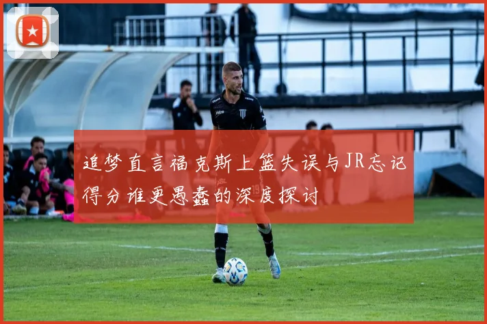追梦直言福克斯上篮失误与JR忘记得分谁更愚蠢的深度探讨