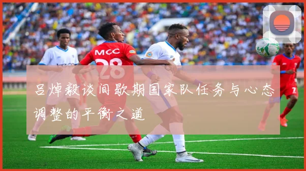 吕焯毅谈间歇期国家队任务与心态调整的平衡之道