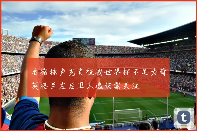 名宿称卢克肖征战世界杯不足为奇英格兰左后卫人选仍需关注