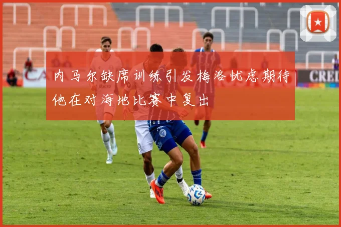 内马尔缺席训练引发梅洛忧虑期待他在对海地比赛中复出