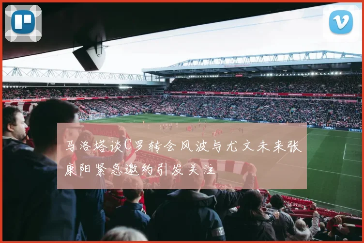 马洛塔谈C罗转会风波与尤文未来张康阳紧急邀约引发关注