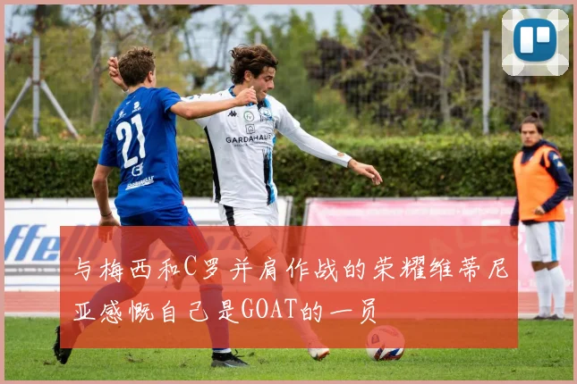 与梅西和C罗并肩作战的荣耀维蒂尼亚感慨自己是GOAT的一员