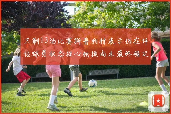 只剩13场比赛斯普利特表示仍在评估球员状态核心轮换尚未最终确定
