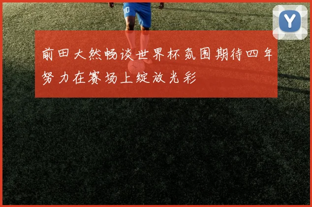 前田大然畅谈世界杯氛围期待四年努力在赛场上绽放光彩