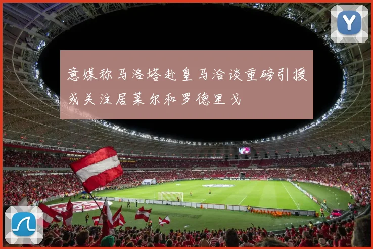 意媒称马洛塔赴皇马洽谈重磅引援或关注居莱尔和罗德里戈