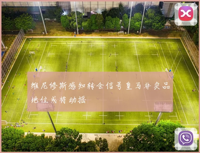 维尼修斯感知转会信号皇马非卖品地位或将动摇