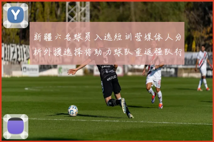 新疆六名球员入选短训营媒体人分析外援选择将助力球队重返强队行列