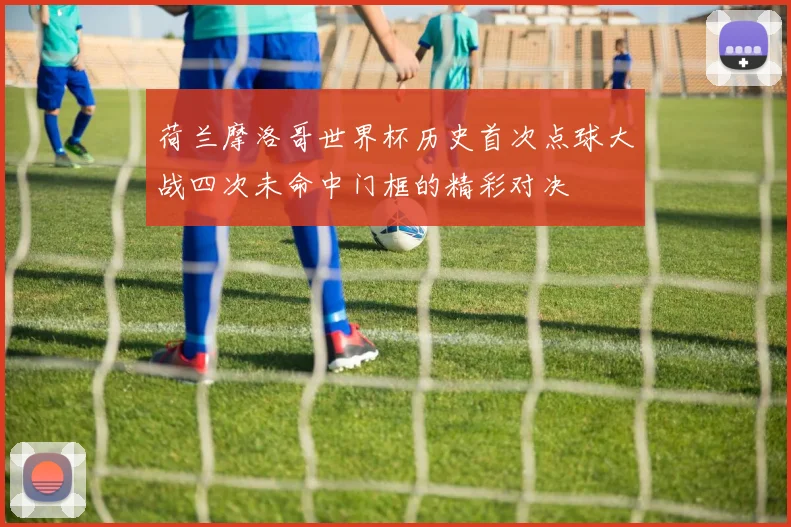 荷兰摩洛哥世界杯历史首次点球大战四次未命中门框的精彩对决