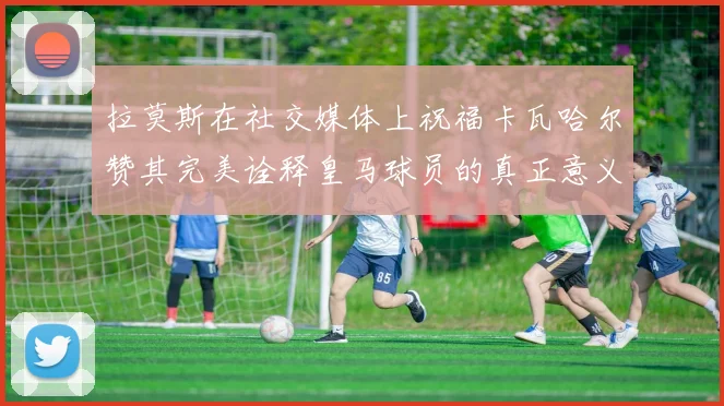 拉莫斯在社交媒体上祝福卡瓦哈尔赞其完美诠释皇马球员的真正意义