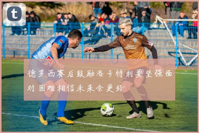 德罗西赛后鼓励洛卡特利要坚强面对困难相信未来会更好