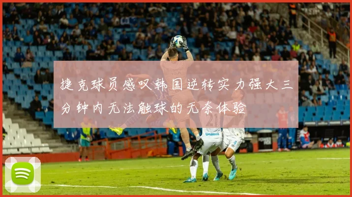捷克球员感叹韩国逆转实力强大三分钟内无法触球的无奈体验