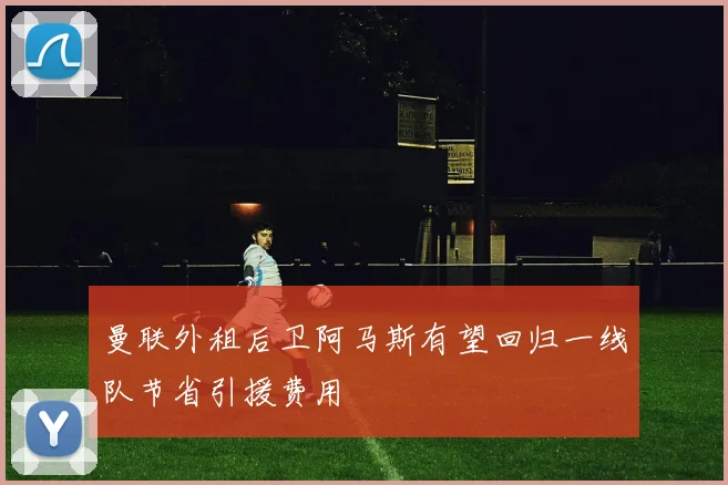 曼联外租后卫阿马斯有望回归一线队节省引援费用