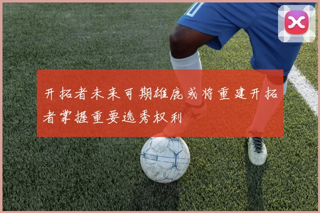 开拓者未来可期雄鹿或将重建开拓者掌握重要选秀权利