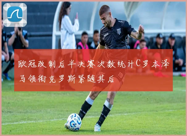 欧冠改制后半决赛次数统计C罗本泽马领衔克罗斯紧随其后